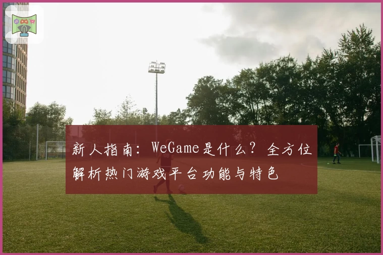 新人指南：WeGame是什么？全方位解析热门游戏平台功能与特色