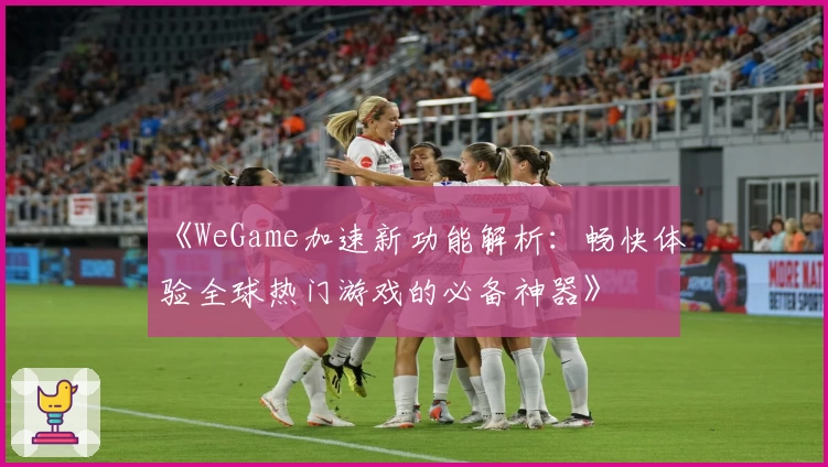 《WeGame加速新功能解析：畅快体验全球热门游戏的必备神器》