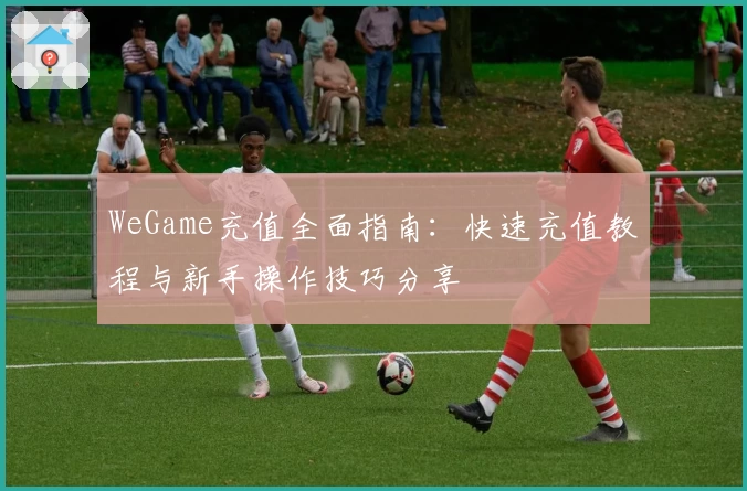 WeGame充值全面指南：快速充值教程与新手操作技巧分享
