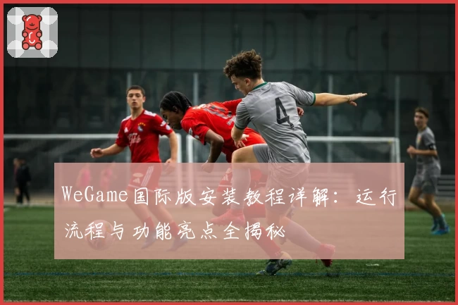 WeGame国际版安装教程详解：运行流程与功能亮点全揭秘