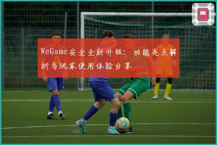 WeGame安全全新升级：功能亮点解析与玩家使用体验分享
