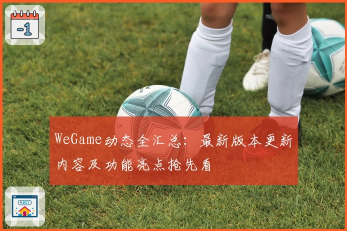 WeGame动态全汇总：最新版本更新内容及功能亮点抢先看