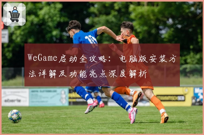 WeGame启动全攻略：电脑版安装方法详解及功能亮点深度解析