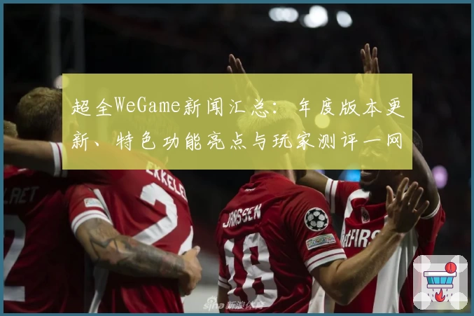 超全WeGame新闻汇总：年度版本更新、特色功能亮点与玩家测评一网打尽