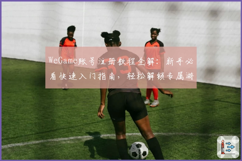 WeGame账号注册教程全解：新手必看快速入门指南，轻松解锁专属游戏世界