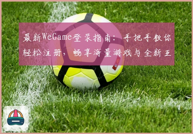 最新WeGame登录指南：手把手教你轻松注册，畅享海量游戏与全新互动体验