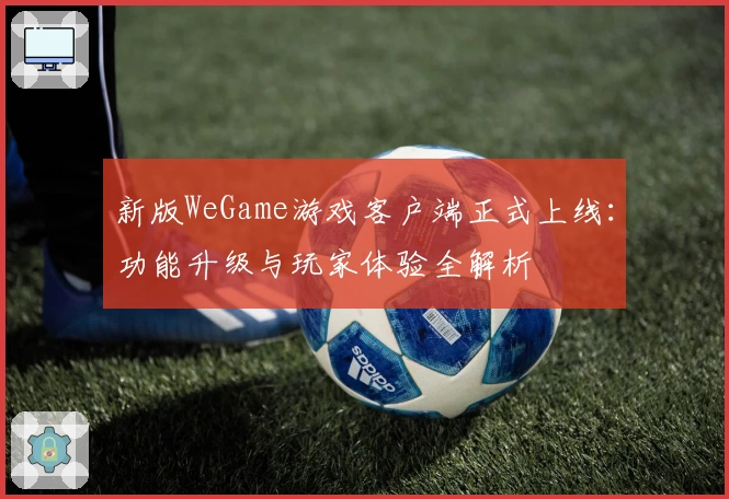 新版WeGame游戏客户端正式上线：功能升级与玩家体验全解析