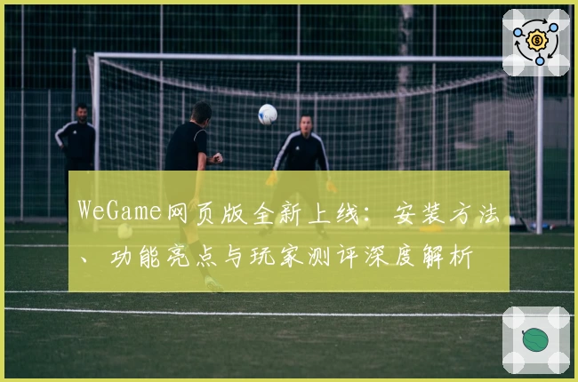 WeGame网页版全新上线：安装方法、功能亮点与玩家测评深度解析