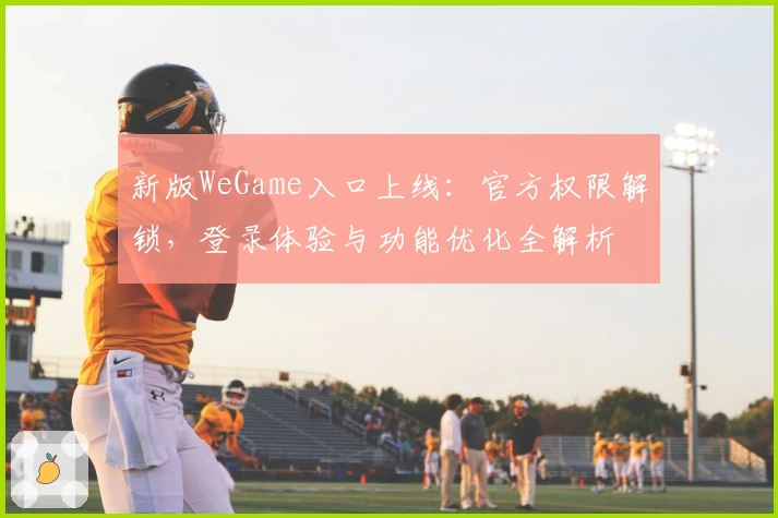 新版WeGame入口上线：官方权限解锁，登录体验与功能优化全解析