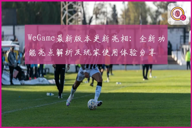 WeGame最新版本更新亮相：全新功能亮点解析及玩家使用体验分享
