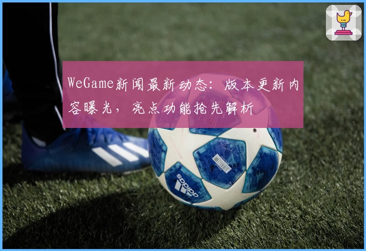 WeGame新闻最新动态：版本更新内容曝光，亮点功能抢先解析