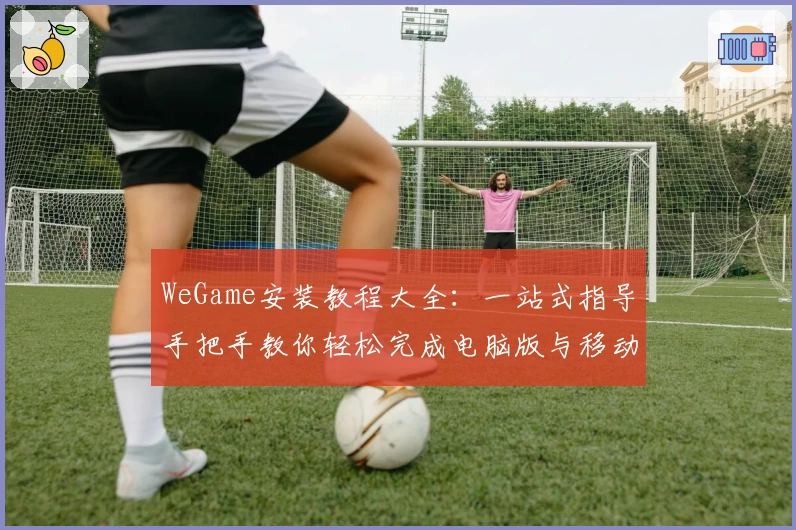 WeGame安装教程大全：一站式指导手把手教你轻松完成电脑版与移动端配置