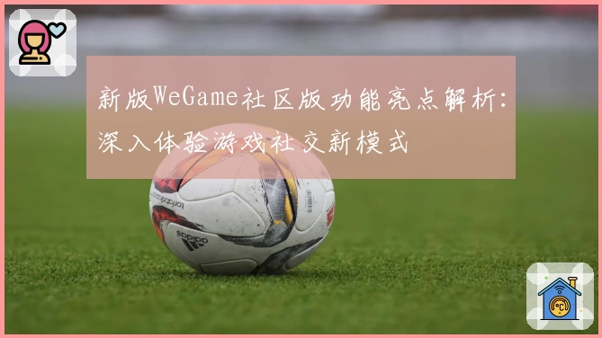 新版WeGame社区版功能亮点解析：深入体验游戏社交新模式