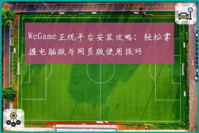 WeGame正规平台安装攻略：轻松掌握电脑版与网页版使用技巧