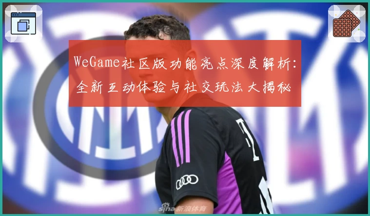 WeGame社区版功能亮点深度解析：全新互动体验与社交玩法大揭秘