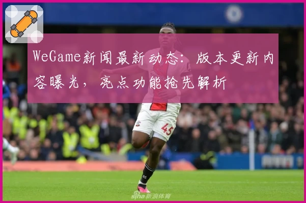 WeGame新闻最新动态：版本更新内容曝光，亮点功能抢先解析