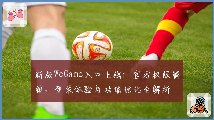 新版WeGame入口上线：官方权限解锁，登录体验与功能优化全解析