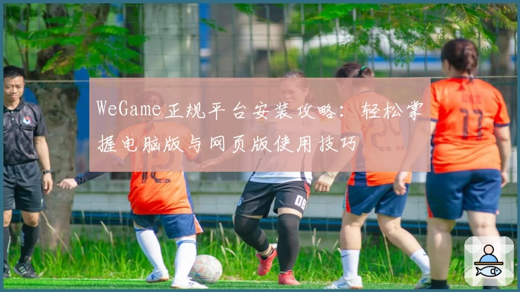 WeGame正规平台安装攻略：轻松掌握电脑版与网页版使用技巧