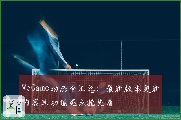 WeGame动态全汇总：最新版本更新内容及功能亮点抢先看