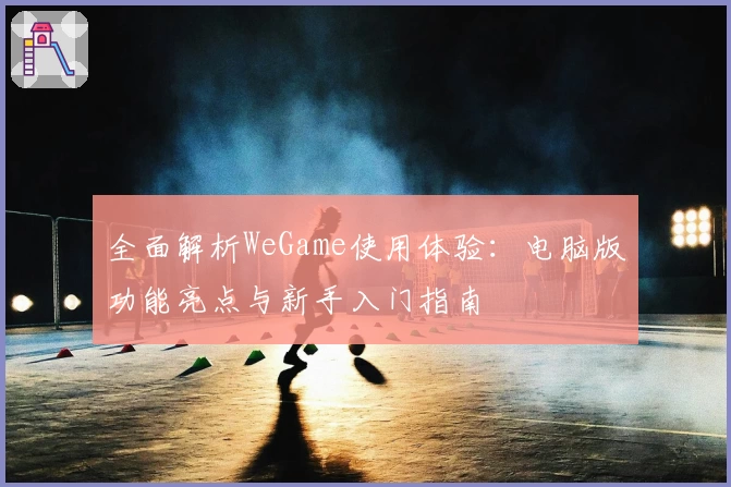 全面解析WeGame使用体验:电脑版功能亮点与新手入门指南