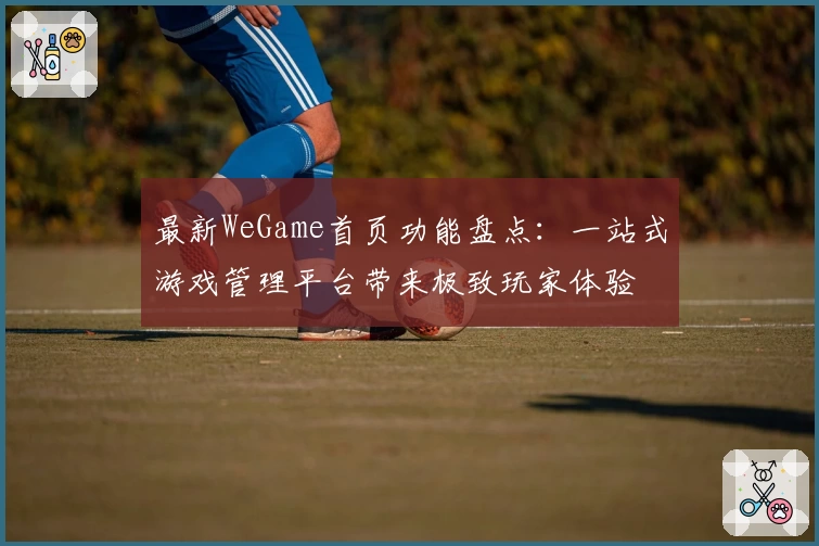 最新WeGame首页功能盘点：一站式游戏管理平台带来极致玩家体验