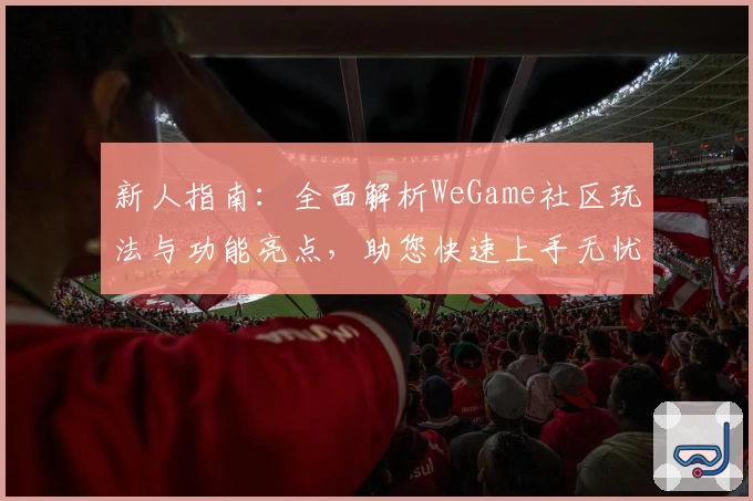新人指南：全面解析WeGame社区玩法与功能亮点，助您快速上手无忧