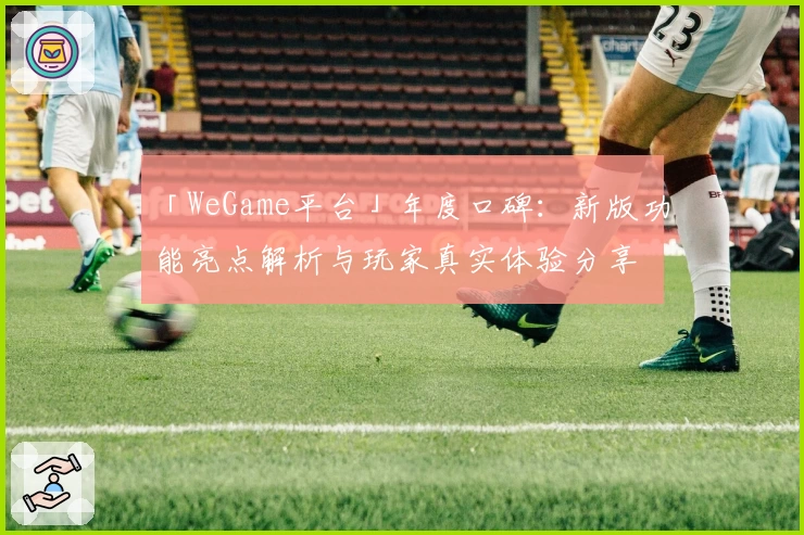 「WeGame平台」年度口碑:新版功能亮点解析与玩家真实体验分享
