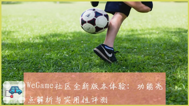 WeGame社区全新版本体验：功能亮点解析与实用性评测