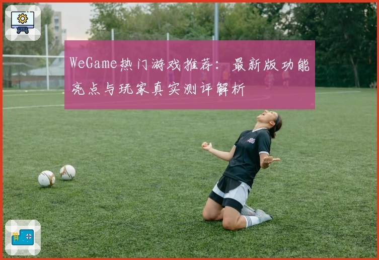 WeGame热门游戏推荐：最新版功能亮点与玩家真实测评解析