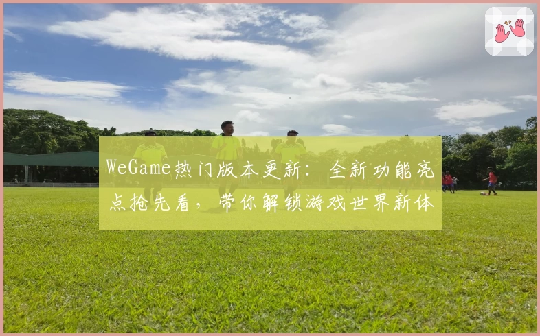 WeGame热门版本更新：全新功能亮点抢先看，带你解锁游戏世界新体验
