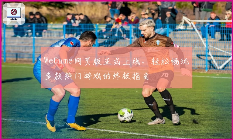 WeGame网页版正式上线，轻松畅玩多款热门游戏的终极指南