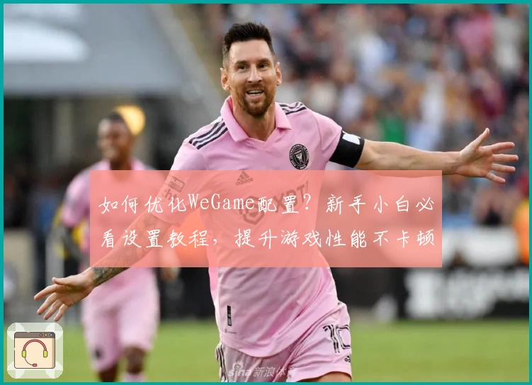 如何优化WeGame配置?新手小白必看设置教程,提升游戏性能不卡顿