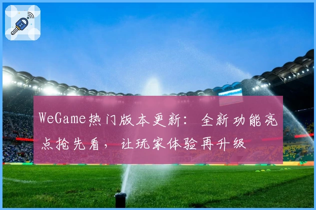 WeGame热门版本更新：全新功能亮点抢先看，让玩家体验再升级