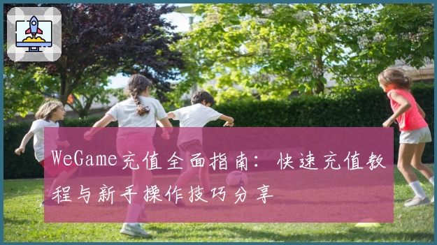 WeGame充值全面指南：快速充值教程与新手操作技巧分享