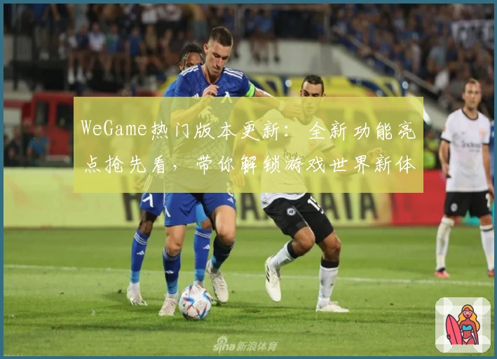 WeGame热门版本更新：全新功能亮点抢先看，带你解锁游戏世界新体验