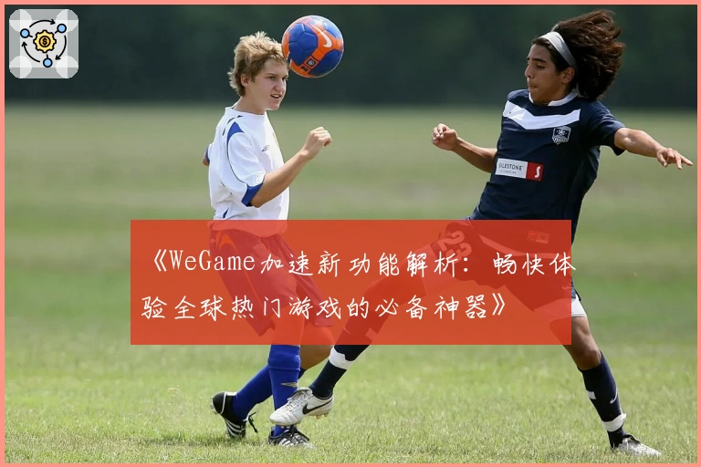 《WeGame加速新功能解析：畅快体验全球热门游戏的必备神器》