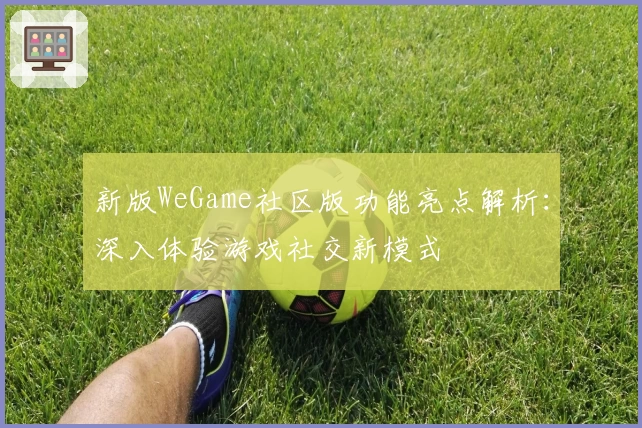 新版WeGame社区版功能亮点解析：深入体验游戏社交新模式