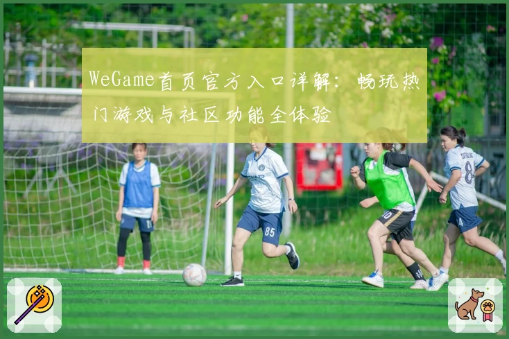 WeGame首页官方入口详解：畅玩热门游戏与社区功能全体验