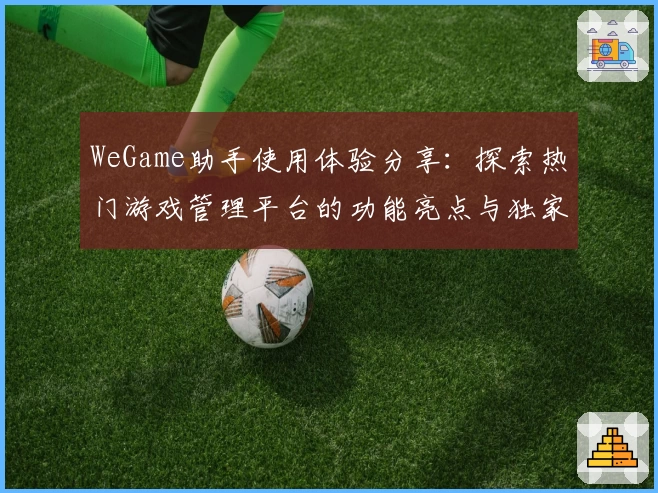 WeGame助手使用体验分享：探索热门游戏管理平台的功能亮点与独家推荐